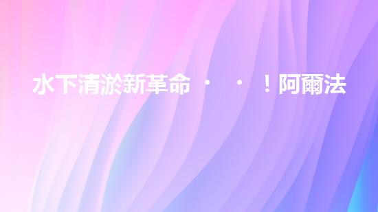 水下清淤新革命！阿爾法智能橫空出世，究竟是何神器？